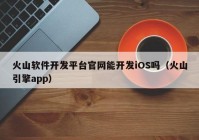 火山软件开发平台官网能开发iOS吗（火山引擎app）